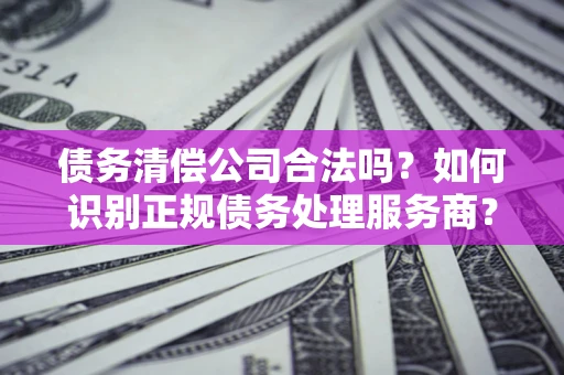 济南债务清偿公司合法吗？如何识别正规债务处理服务商？