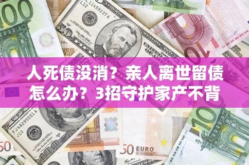 济南人死债没消？亲人离世留债怎么办？3招守护家产不背锅