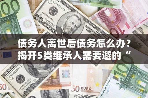 济南债务人离世后债务怎么办？揭开5类继承人需要避的“坑”