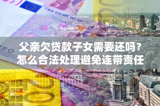 济南父亲欠贷款子女需要还吗？怎么合法处理避免连带责任？