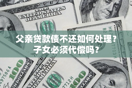 济南父亲贷款债不还如何处理？子女必须代偿吗？