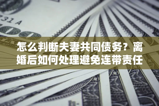 济南怎么判断夫妻共同债务？离婚后如何处理避免连带责任？